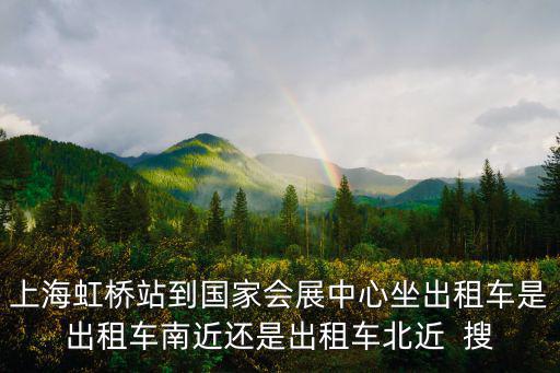 上海虹橋站到國家會展中心坐出租車是出租車南近還是出租車北近  搜