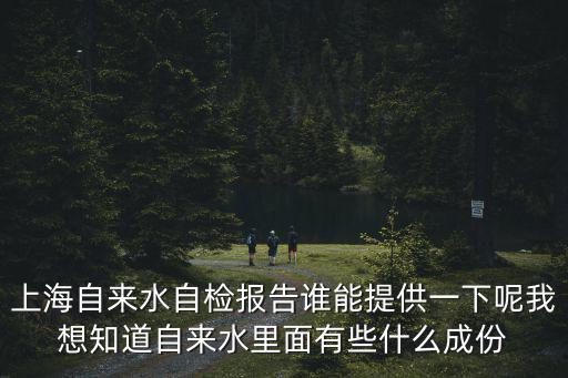 上海自來水自檢報告誰能提供一下呢我想知道自來水里面有些什么成份