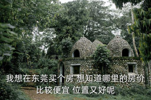 我想在東莞買個房 想知道哪里的房價比較便宜 位置又好呢