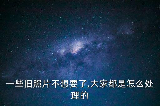 一些舊照片不想要了,大家都是怎么處理的