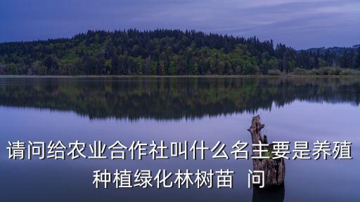 請問給農業合作社叫什么名主要是養殖種植綠化林樹苗  問