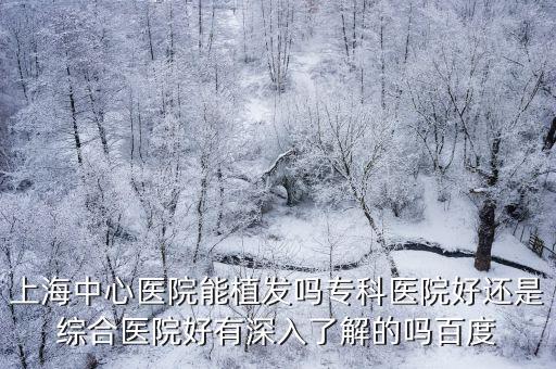 上海中心醫院能植發嗎專科醫院好還是綜合醫院好有深入了解的嗎百度