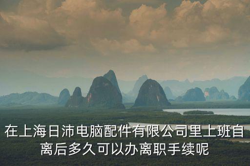 上海市松江區新橋鎮日沛電腦配件，在上海日沛電腦配件有限公司里上班自離后多久可以辦離職手續呢