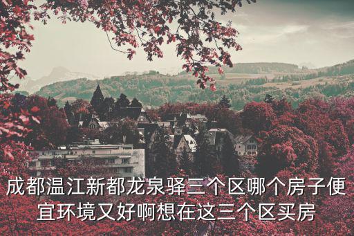 成都溫江新都龍泉驛三個區(qū)哪個房子便宜環(huán)境又好啊想在這三個區(qū)買房