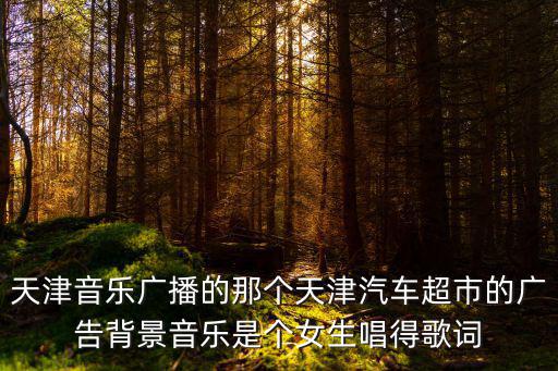 天津音樂廣播的那個天津汽車超市的廣告背景音樂是個女生唱得歌詞