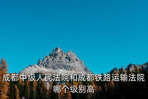 成都中級人民法院和成都鐵路運輸法院哪個級別高