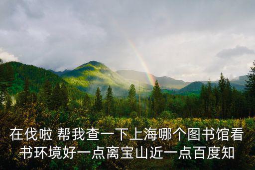 在伐啦 幫我查一下上海哪個圖書館看書環(huán)境好一點離寶山近一點百度知
