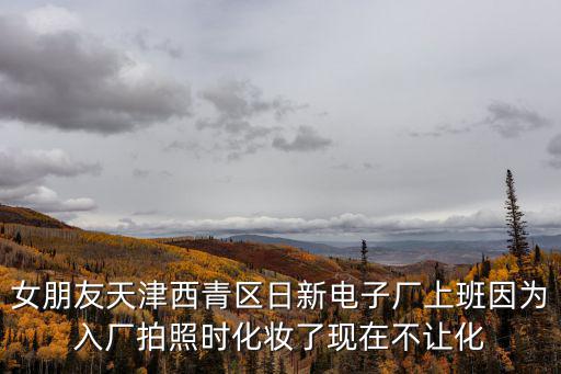 女朋友天津西青區日新電子廠上班因為入廠拍照時化妝了現在不讓化