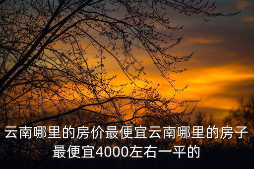 云南哪里的房價最便宜云南哪里的房子最便宜4000左右一平的