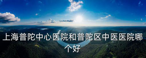 上海普陀中心醫院和普陀區中醫醫院哪個好