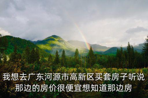 我想去廣東河源市高新區買套房子聽說那邊的房價很便宜想知道那邊房