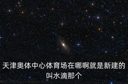天津奧體中心體育場在哪啊就是新建的叫水滴那個