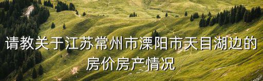 請教關于江蘇常州市溧陽市天目湖邊的房價房產情況