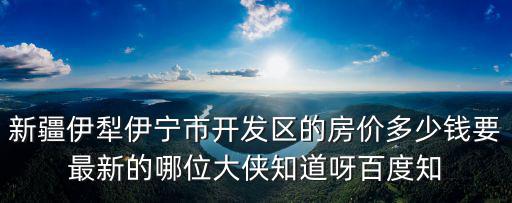 伊犁最好的房價是哪個區，新疆伊犁伊寧市開發區的房價多少錢要最新的哪位大俠知道呀百度知