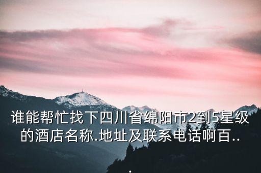誰能幫忙找下四川省綿陽市2到5星級的酒店名稱.地址及聯系電話啊百...