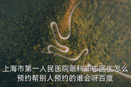 上海市第一人民醫院眼科鄭志醫生怎么預約幫別人預約的誰會呀百度