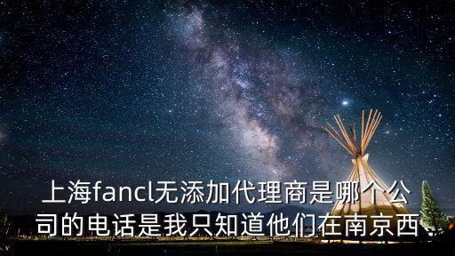 上海fancl無添加代理商是哪個公司的電話是我只知道他們在南京西