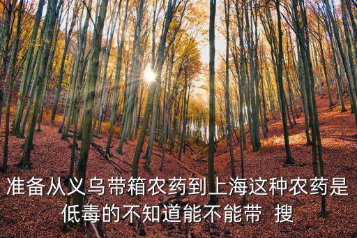 準備從義烏帶箱農(nóng)藥到上海這種農(nóng)藥是低毒的不知道能不能帶  搜