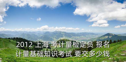 2012 上海 考計(jì)量檢定員 報(bào)名計(jì)量基礎(chǔ)知識(shí)考試 要交多少錢