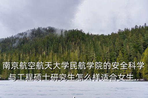 南京航空航天大學民航學院的安全科學與工程碩士研究生怎么樣適合女生...