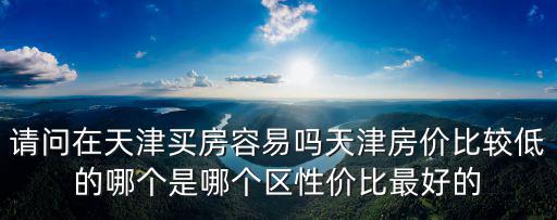 請問在天津買房容易嗎天津房價(jià)比較低的哪個(gè)是哪個(gè)區(qū)性價(jià)比最好的