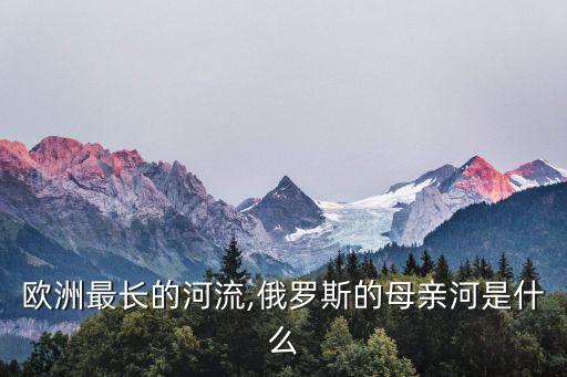 歐洲最長的河流是,世界最長內流河歐洲第一大河是伏爾加河