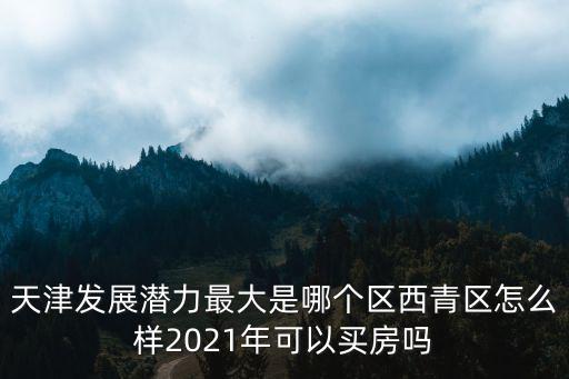 天津發展潛力最大是哪個區西青區怎么樣2021年可以買房嗎
