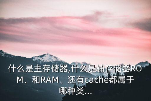 什么是主存儲(chǔ)器,什么是輔存儲(chǔ)器ROM、和RAM、還有cache都屬于哪種類...