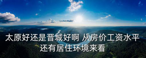 太原好還是晉城好啊 從房價工資水平還有居住環境來看