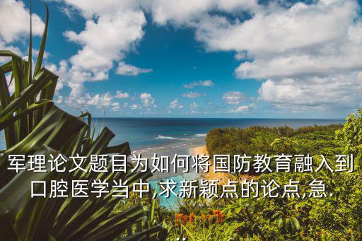 軍理論文題目為如何將國防教育融入到口腔醫學當中,求新穎點的論點,急...