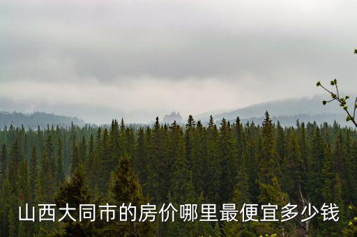山西大同市的房?jī)r(jià)哪里最便宜多少錢