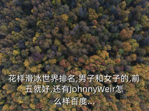 花樣滑冰世界排名,男子和女子的,前五就好,還有JohnnyWeir怎么樣百度...