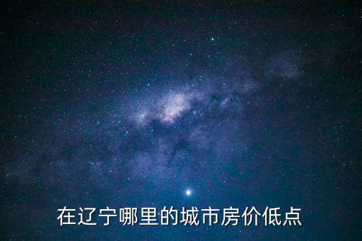 遼寧省最低房價是哪個城市，在遼寧哪里的城市房價低點