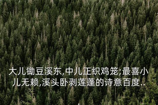 大兒鋤豆溪東,中兒正織雞籠;最喜小兒無賴,溪頭臥剝蓮蓬的詩意百度...