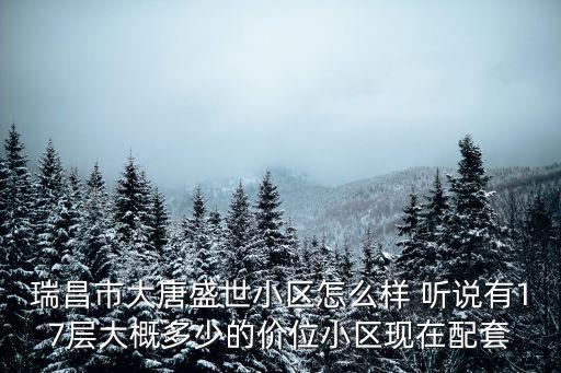 瑞昌哪個(gè)小區(qū)房?jī)r(jià)最低，瑞昌市大唐盛世小區(qū)怎么樣 聽(tīng)說(shuō)有17層大概多少的價(jià)位小區(qū)現(xiàn)在配套