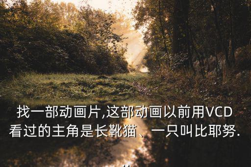 找一部動(dòng)畫片,這部動(dòng)畫以前用VCD看過的主角是長靴貓、一只叫比耶努...