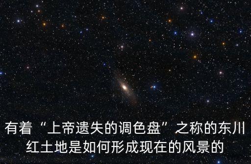 有著“上帝遺失的調色盤”之稱的東川紅土地是如何形成現在的風景的