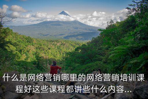 什么是網絡營銷哪里的網絡營銷培訓課程好這些課程都講些什么內容...