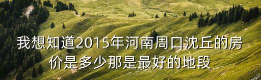 我想知道2015年河南周口沈丘的房價是多少那是最好的地段