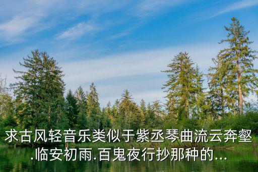 求古風(fēng)輕音樂(lè)類(lèi)似于紫丞琴曲流云奔壑.臨安初雨.百鬼夜行抄那種的...