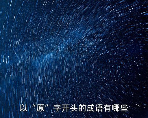 原的成語(yǔ),原本窮末:原來如此原字開頭成語(yǔ)有哪些?