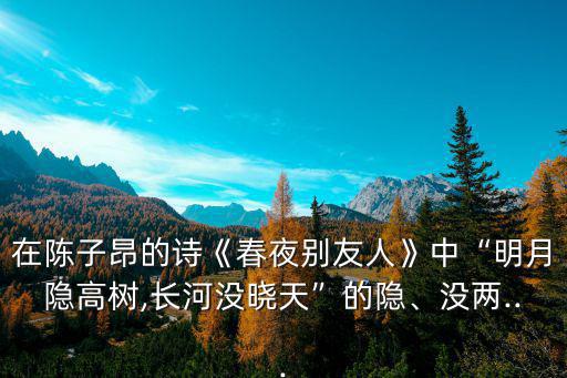 在陳子昂的詩《春夜別友人》中“明月隱高樹,長河沒曉天”的隱、沒兩...