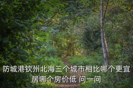 防城港和欽州哪個房價高，防城港欽州北海三個城市相比哪個更宜居哪個房價低