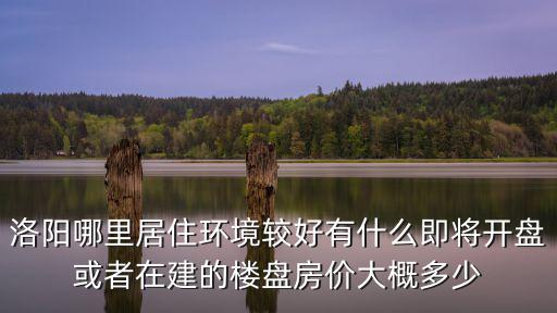 洛陽哪里居住環境較好有什么即將開盤或者在建的樓盤房價大概多少
