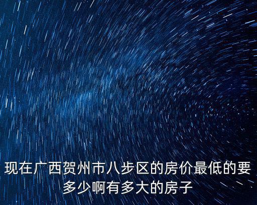 現在廣西賀州市八步區的房價最低的要多少啊有多大的房子
