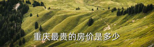 重慶房價哪個地方最貴，重慶最貴的房價是多少