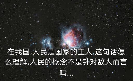 在我國,人民是國家的主人.這句話怎么理解,人民的概念不是針對敵人而言嗎...