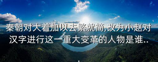 秦朝對大著加以去繁就簡,改為小趙對漢字進行這一重大變革的人物是誰...