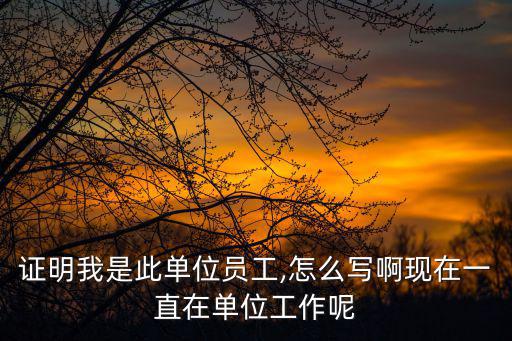 證明我是此單位員工,怎么寫啊現在一直在單位工作呢