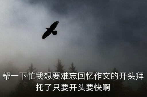 幫一下忙我想要難忘回憶作文的開頭拜托了只要開頭要快啊